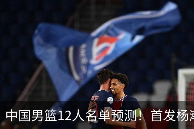 中国男篮12人名单预测！首发杨瀚森王俊杰继伟领衔，内线锋线很强